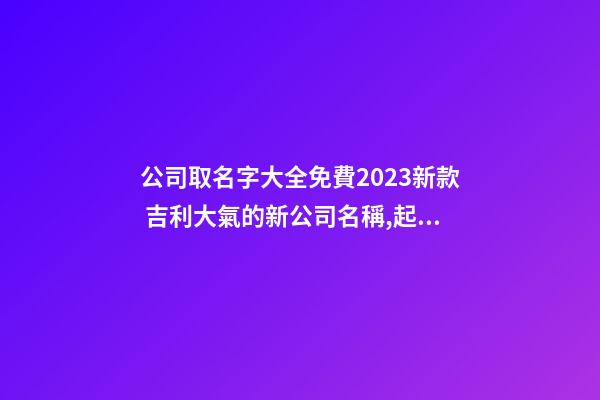 公司取名字大全免費2023新款 吉利大氣的新公司名稱,起名之家-第1張-公司起名-玄機派